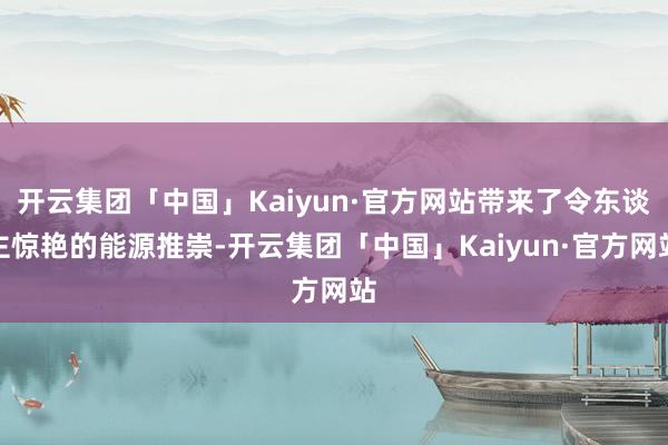 开云集团「中国」Kaiyun·官方网站带来了令东谈主惊艳的能源推崇-开云集团「中国」Kaiyun·官方网站