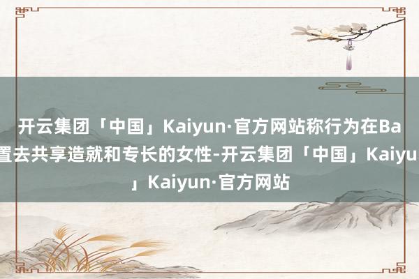 开云集团「中国」Kaiyun·官方网站称行为在Baum这个位置去共享造就和专长的女性-开云集团「中国」Kaiyun·官方网站