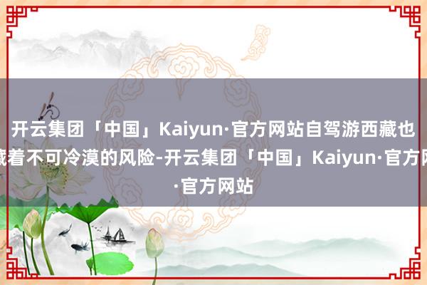 开云集团「中国」Kaiyun·官方网站自驾游西藏也潜藏着不可冷漠的风险-开云集团「中国」Kaiyun·官方网站