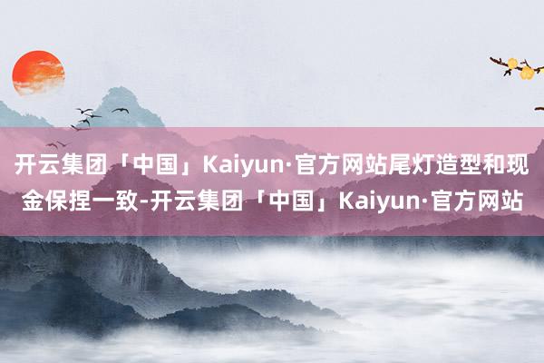 开云集团「中国」Kaiyun·官方网站尾灯造型和现金保捏一致-开云集团「中国」Kaiyun·官方网站