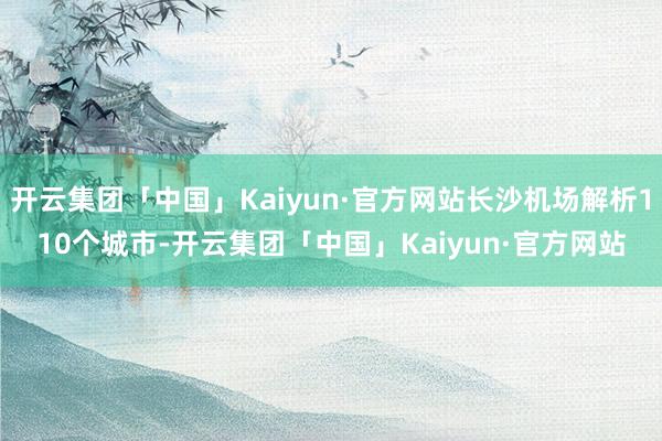 开云集团「中国」Kaiyun·官方网站长沙机场解析110个城市-开云集团「中国」Kaiyun·官方网站