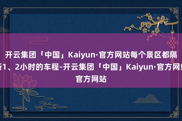 开云集团「中国」Kaiyun·官方网站每个景区都隔断1、2小时的车程-开云集团「中国」Kaiyun·官方网站