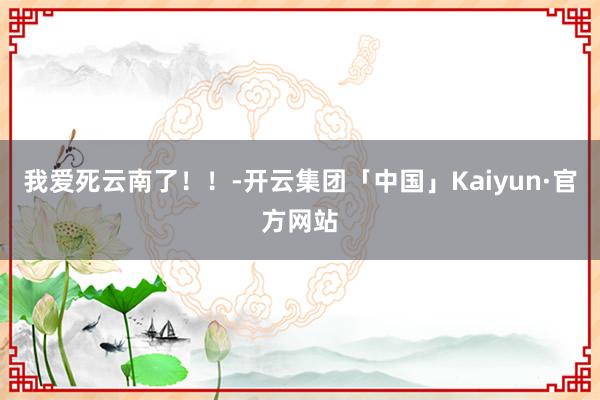 我爱死云南了！！-开云集团「中国」Kaiyun·官方网站