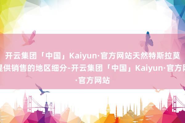 开云集团「中国」Kaiyun·官方网站天然特斯拉莫得提供销售的地区细分-开云集团「中国」Kaiyun·官方网站