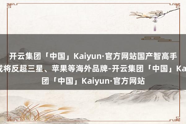 开云集团「中国」Kaiyun·官方网站国产智高手机品牌出货量或将反超三星、苹果等海外品牌-开云集团「中国」Kaiyun·官方网站