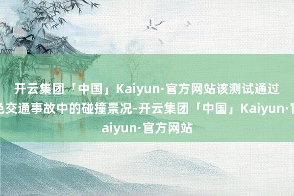 开云集团「中国」Kaiyun·官方网站该测试通过模拟本色交通事故中的碰撞景况-开云集团「中国」Kaiyun·官方网站