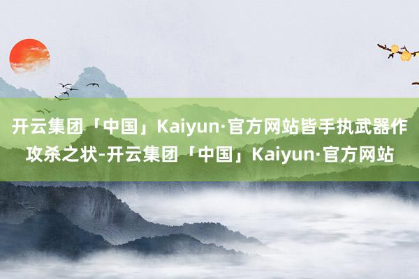 开云集团「中国」Kaiyun·官方网站皆手执武器作攻杀之状-开云集团「中国」Kaiyun·官方网站