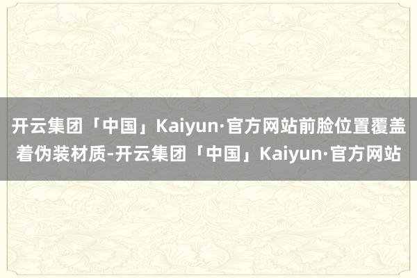 开云集团「中国」Kaiyun·官方网站前脸位置覆盖着伪装材质-开云集团「中国」Kaiyun·官方网站