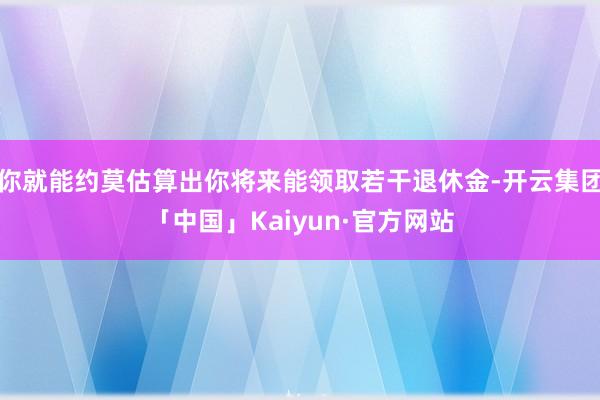 你就能约莫估算出你将来能领取若干退休金-开云集团「中国」Kaiyun·官方网站