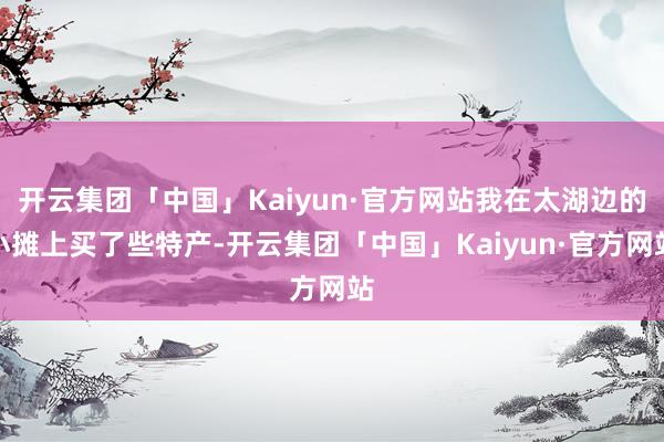 开云集团「中国」Kaiyun·官方网站我在太湖边的小摊上买了些特产-开云集团「中国」Kaiyun·官方网站