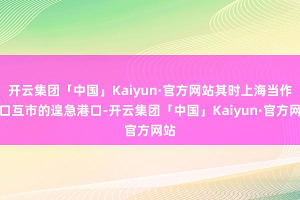 开云集团「中国」Kaiyun·官方网站其时上海当作五口互市的遑急港口-开云集团「中国」Kaiyun·官方网站