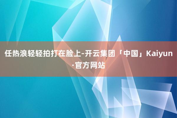 任热浪轻轻拍打在脸上-开云集团「中国」Kaiyun·官方网站