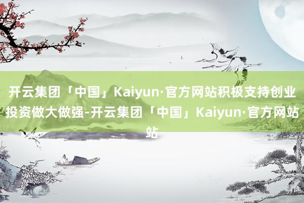 开云集团「中国」Kaiyun·官方网站积极支持创业投资做大做强-开云集团「中国」Kaiyun·官方网站