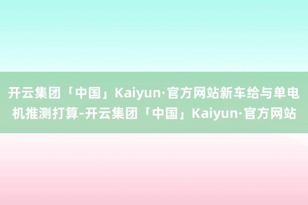 开云集团「中国」Kaiyun·官方网站新车给与单电机推测打算-开云集团「中国」Kaiyun·官方网站