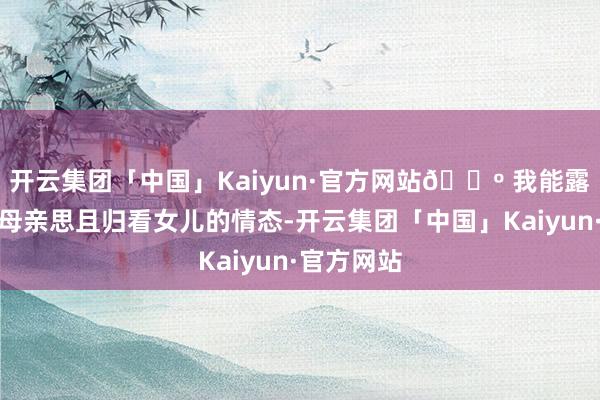 开云集团「中国」Kaiyun·官方网站🔺 我能露出她手脚母亲思且归看女儿的情态-开云集团「中国」Kaiyun·官方网站