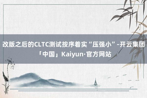 改版之后的CLTC测试按序着实“压强小”-开云集团「中国」Kaiyun·官方网站