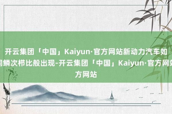 开云集团「中国」Kaiyun·官方网站新动力汽车如同鳞次栉比般出现-开云集团「中国」Kaiyun·官方网站