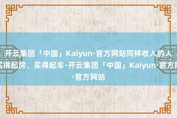 开云集团「中国」Kaiyun·官方网站同样收入的人却买得起房、买得起车-开云集团「中国」Kaiyun·官方网站