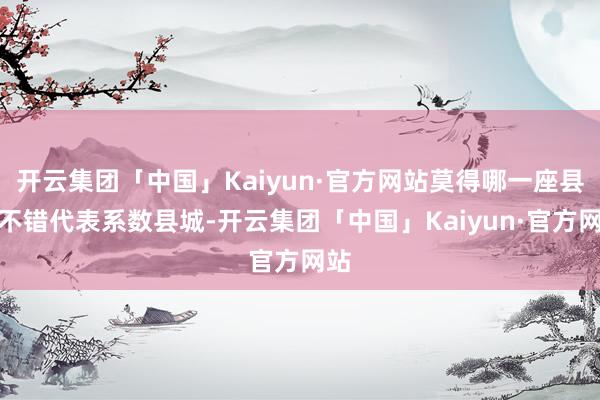 开云集团「中国」Kaiyun·官方网站莫得哪一座县城不错代表系数县城-开云集团「中国」Kaiyun·官方网站