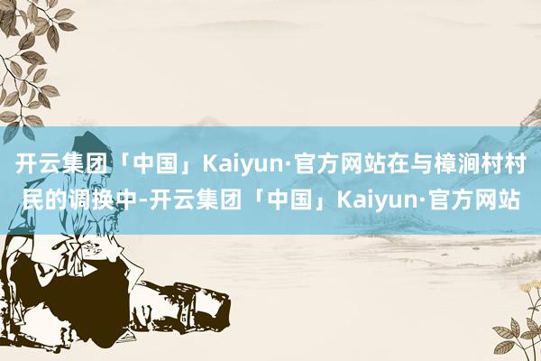 开云集团「中国」Kaiyun·官方网站在与樟涧村村民的调换中-开云集团「中国」Kaiyun·官方网站