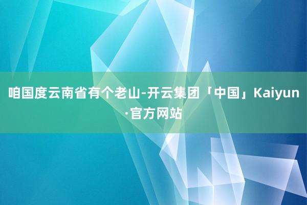 咱国度云南省有个老山-开云集团「中国」Kaiyun·官方网站