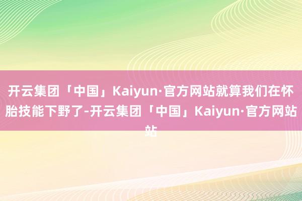 开云集团「中国」Kaiyun·官方网站就算我们在怀胎技能下野了-开云集团「中国」Kaiyun·官方网站