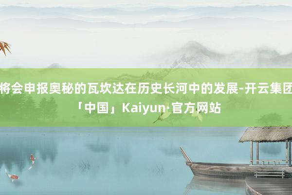 将会申报奥秘的瓦坎达在历史长河中的发展-开云集团「中国」Kaiyun·官方网站