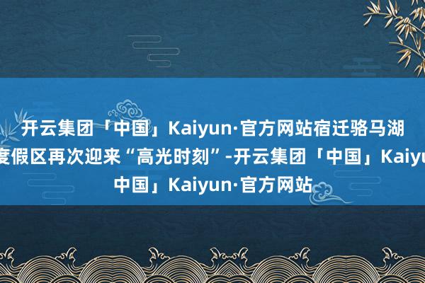 开云集团「中国」Kaiyun·官方网站宿迁骆马湖国度级旅游度假区再次迎来“高光时刻”-开云集团「中国」Kaiyun·官方网站