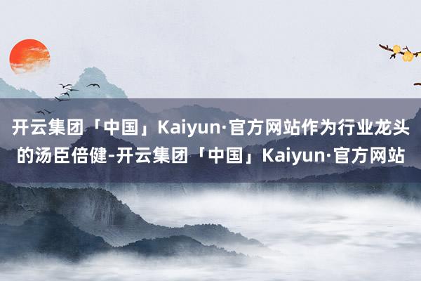 开云集团「中国」Kaiyun·官方网站作为行业龙头的汤臣倍健-开云集团「中国」Kaiyun·官方网站