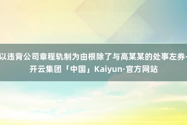 以违背公司章程轨制为由根除了与高某某的处事左券-开云集团「中国」Kaiyun·官方网站