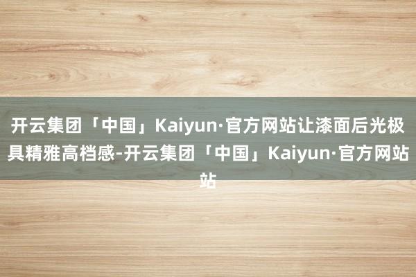 开云集团「中国」Kaiyun·官方网站让漆面后光极具精雅高档感-开云集团「中国」Kaiyun·官方网站