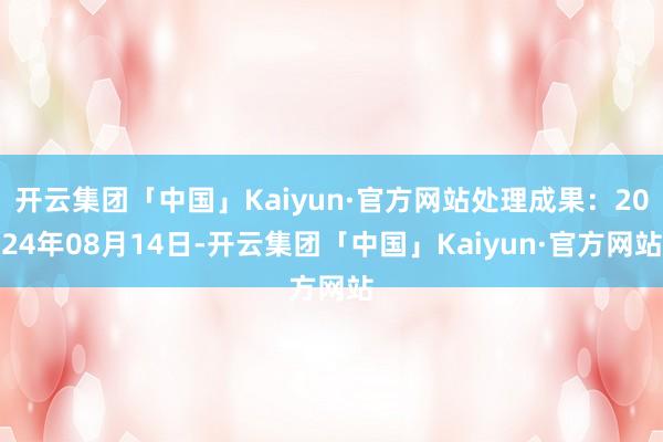 开云集团「中国」Kaiyun·官方网站处理成果：2024年08月14日-开云集团「中国」Kaiyun·官方网站