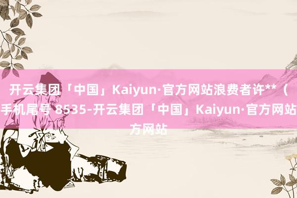 开云集团「中国」Kaiyun·官方网站浪费者许**（手机尾号 8535-开云集团「中国」Kaiyun·官方网站