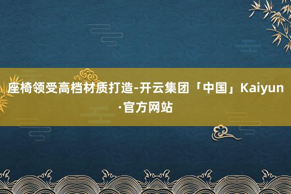 座椅领受高档材质打造-开云集团「中国」Kaiyun·官方网站