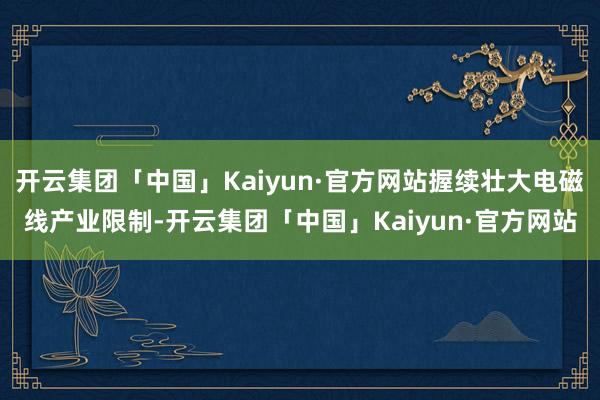 开云集团「中国」Kaiyun·官方网站握续壮大电磁线产业限制-开云集团「中国」Kaiyun·官方网站