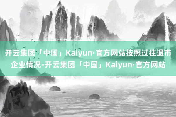 开云集团「中国」Kaiyun·官方网站按照过往退市企业情况-开云集团「中国」Kaiyun·官方网站