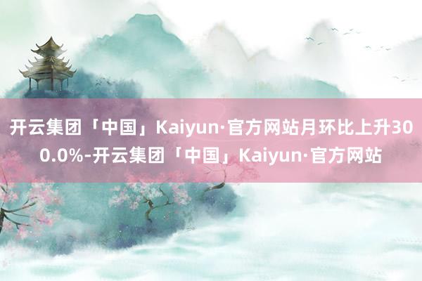 开云集团「中国」Kaiyun·官方网站月环比上升300.0%-开云集团「中国」Kaiyun·官方网站