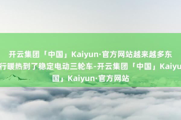 开云集团「中国」Kaiyun·官方网站越来越多东说念主的运行暖热到了稳定电动三轮车-开云集团「中国」Kaiyun·官方网站