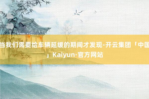 当我们需要给车辆延缓的期间才发现-开云集团「中国」Kaiyun·官方网站