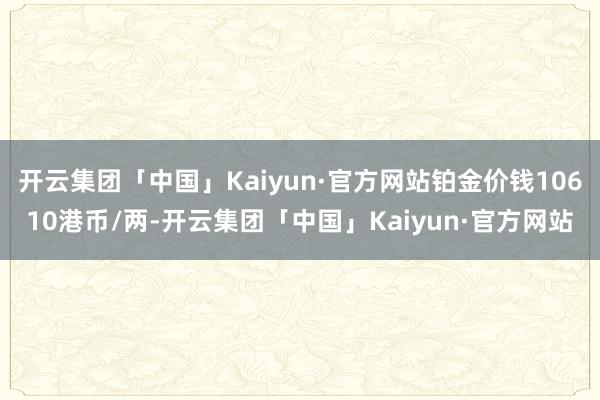 开云集团「中国」Kaiyun·官方网站铂金价钱10610港币/两-开云集团「中国」Kaiyun·官方网站