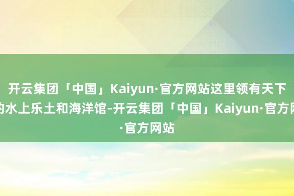 开云集团「中国」Kaiyun·官方网站这里领有天下级的水上乐土和海洋馆-开云集团「中国」Kaiyun·官方网站