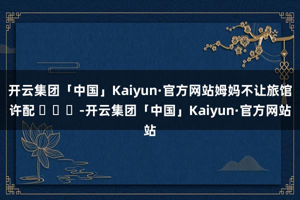 开云集团「中国」Kaiyun·官方网站姆妈不让旅馆许配 ​​​-开云集团「中国」Kaiyun·官方网站