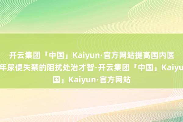 开云集团「中国」Kaiyun·官方网站提高国内医疗机构对老年尿便失禁的阻扰处治才智-开云集团「中国」Kaiyun·官方网站