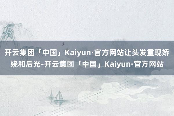 开云集团「中国」Kaiyun·官方网站让头发重现娇娆和后光-开云集团「中国」Kaiyun·官方网站