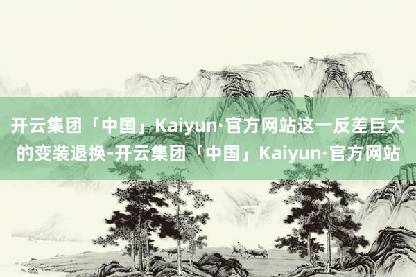 开云集团「中国」Kaiyun·官方网站这一反差巨大的变装退换-开云集团「中国」Kaiyun·官方网站