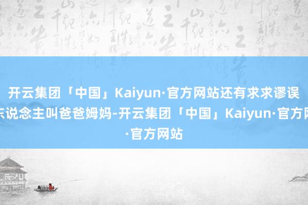 开云集团「中国」Kaiyun·官方网站还有求求谬误管东说念主叫爸爸姆妈-开云集团「中国」Kaiyun·官方网站