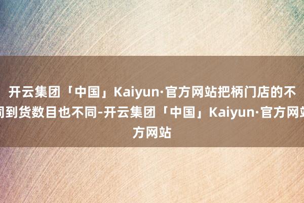 开云集团「中国」Kaiyun·官方网站把柄门店的不同到货数目也不同-开云集团「中国」Kaiyun·官方网站