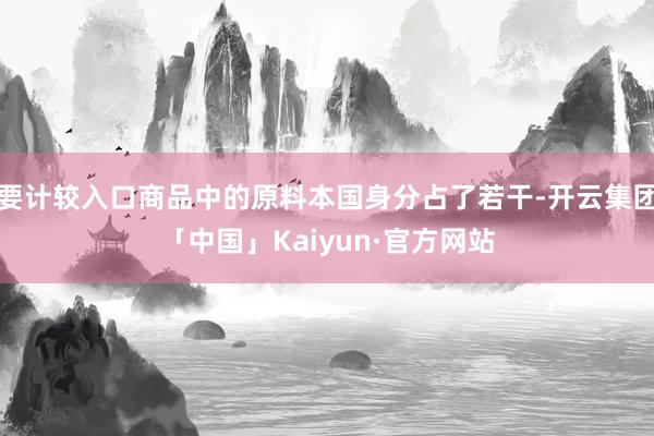 要计较入口商品中的原料本国身分占了若干-开云集团「中国」Kaiyun·官方网站