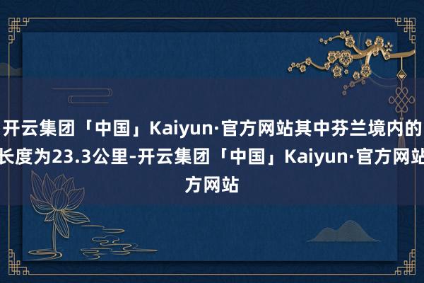 开云集团「中国」Kaiyun·官方网站其中芬兰境内的长度为23.3公里-开云集团「中国」Kaiyun·官方网站