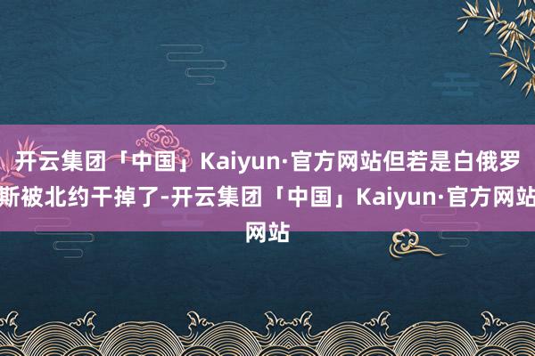 开云集团「中国」Kaiyun·官方网站但若是白俄罗斯被北约干掉了-开云集团「中国」Kaiyun·官方网站